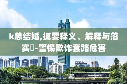 k总结婚,扼要释义、解释与落实?-警惕欺诈套路危害