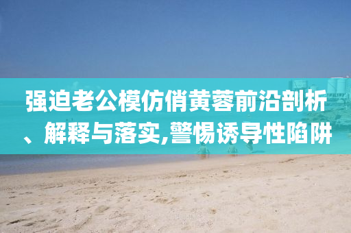 强迫老公模仿俏黄蓉前沿剖析、解释与落实,警惕诱导性陷阱