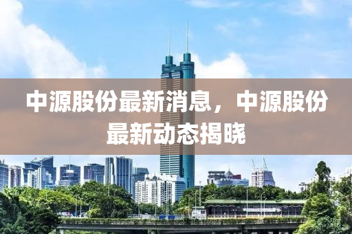 中源股份最新消息，中源股份最新动态揭晓