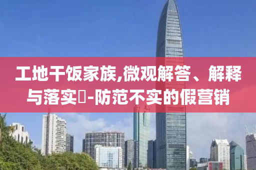 工地干饭家族,微观解答、解释与落实?-防范不实的假营销