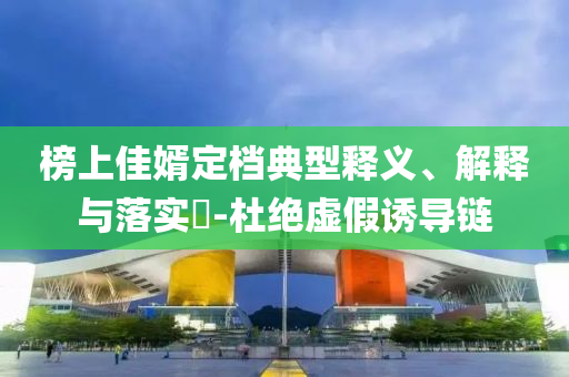 榜上佳婿定档典型释义、解释与落实?-杜绝虚假诱导链