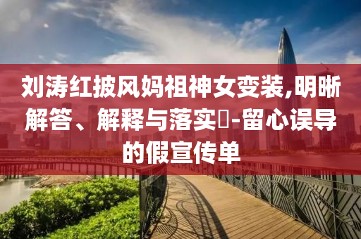 刘涛红披风妈祖神女变装,明晰解答、解释与落实?-留心误导的假宣传单