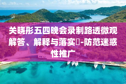 关晓彤五四晚会录制路透微观解答、解释与落实?-防范迷惑性推广