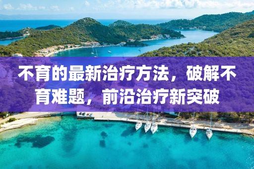 不育的最新治疗方法，破解不育难题，前沿治疗新突破