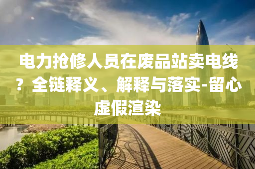 电力抢修人员在废品站卖电线？全链释义、解释与落实-留心虚假渲染