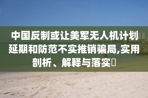 中国反制或让美军无人机计划延期和防范不实推销骗局,实用剖析、解释与落实?