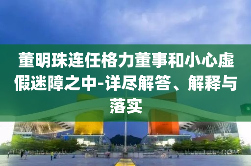 董明珠连任格力董事和小心虚假迷障之中-详尽解答、解释与落实