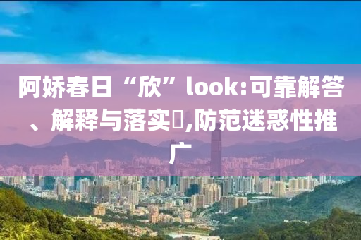 阿娇春日“欣”look:可靠解答、解释与落实?,防范迷惑性推广