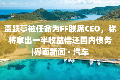 贾跃亭被任命为FF联席CEO，称将拿出一半收益偿还国内债务|界面新闻 · 汽车