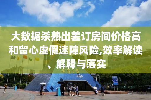 大数据杀熟出差订房间价格高和留心虚假迷障风险,效率解读、解释与落实