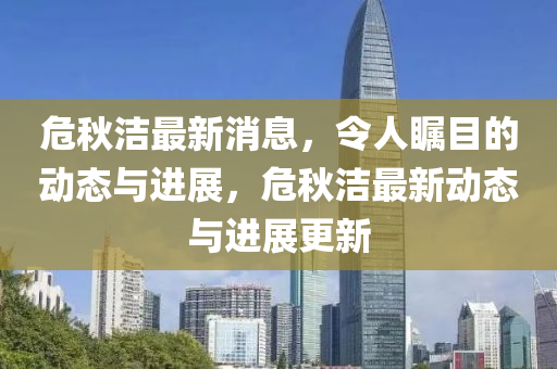 危秋洁最新消息，令人瞩目的动态与进展，危秋洁最新动态与进展更新