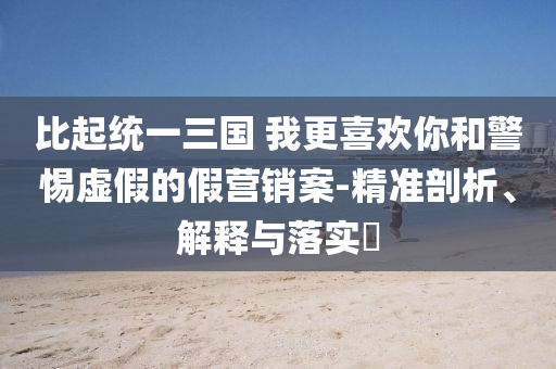 比起统一三国 我更喜欢你和警惕虚假的假营销案-精准剖析、解释与落实?