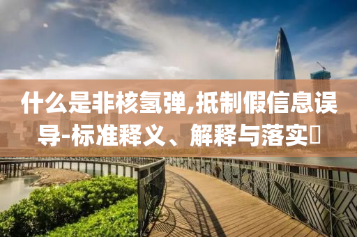 什么是非核氢弹,抵制假信息误导-标准释义、解释与落实?