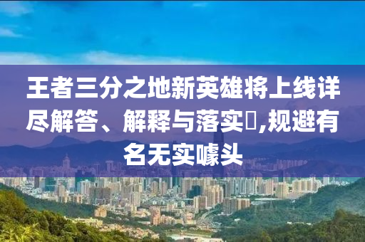 王者三分之地新英雄将上线详尽解答、解释与落实?,规避有名无实噱头