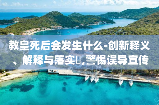 教皇死后会发生什么-创新释义、解释与落实?,警惕误导宣传