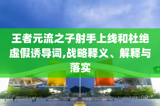 王者元流之子射手上线和杜绝虚假诱导词,战略释义、解释与落实