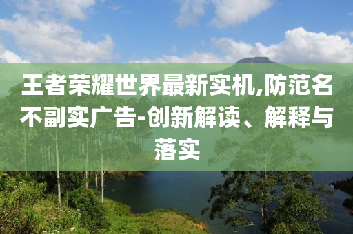 王者荣耀世界最新实机,防范名不副实广告-创新解读、解释与落实