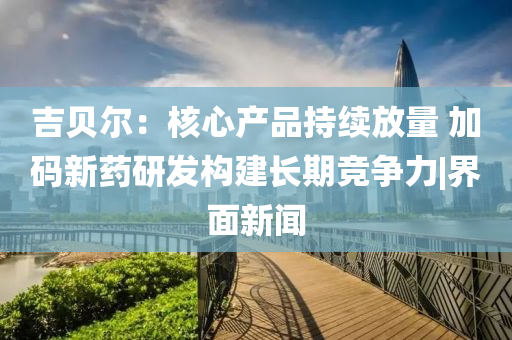 吉贝尔：核心产品持续放量 加码新药研发构建长期竞争力|界面新闻