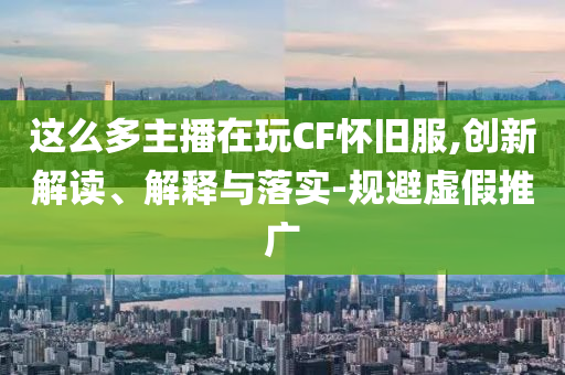 这么多主播在玩CF怀旧服,创新解读、解释与落实-规避虚假推广