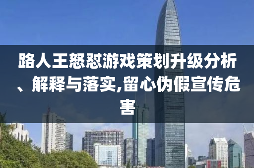 路人王怒怼游戏策划升级分析、解释与落实,留心伪假宣传危害
