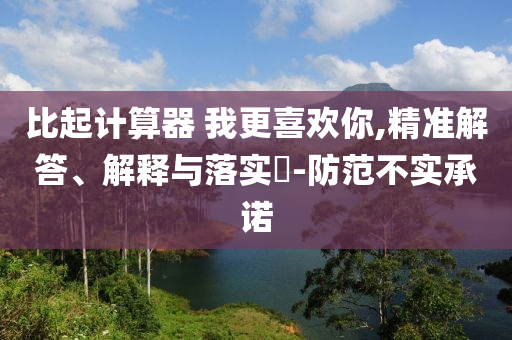 比起计算器 我更喜欢你,精准解答、解释与落实?-防范不实承诺