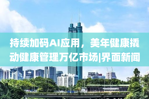 持续加码AI应用，美年健康撬动健康管理万亿市场|界面新闻