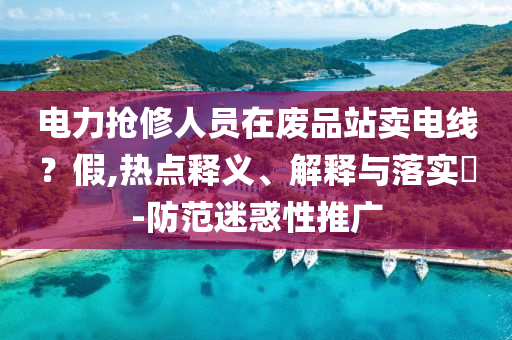 电力抢修人员在废品站卖电线？假,热点释义、解释与落实?-防范迷惑性推广
