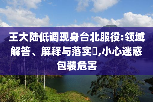 王大陆低调现身台北服役:领域解答、解释与落实?,小心迷惑包装危害