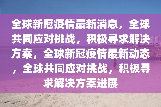 全球新冠疫情最新消息，全球共同应对挑战，积极寻求解决方案，全球新冠疫情最新动态，全球共同应对挑战，积极寻求解决方案进展