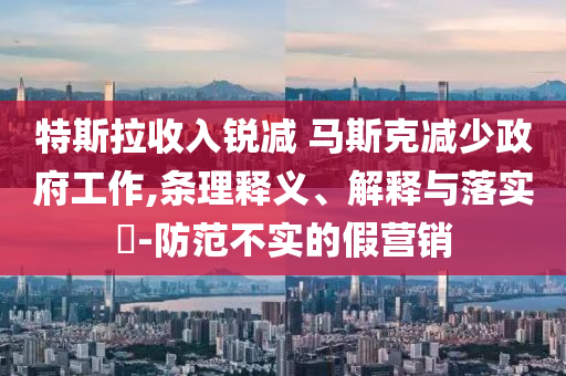 特斯拉收入锐减 马斯克减少政府工作,条理释义、解释与落实?-防范不实的假营销