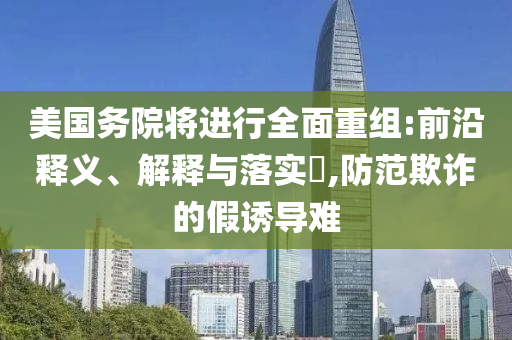 美国务院将进行全面重组:前沿释义、解释与落实?,防范欺诈的假诱导难