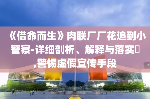 《借命而生》肉联厂厂花追到小警察-详细剖析、解释与落实?,警惕虚假宣传手段