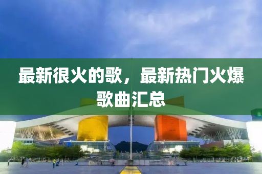 最新很火的歌，最新热门火爆歌曲汇总