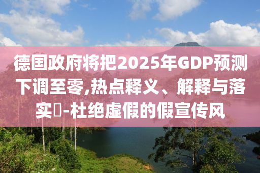 德国政府将把2025年GDP预测下调至零,热点释义、解释与落实?-杜绝虚假的假宣传风