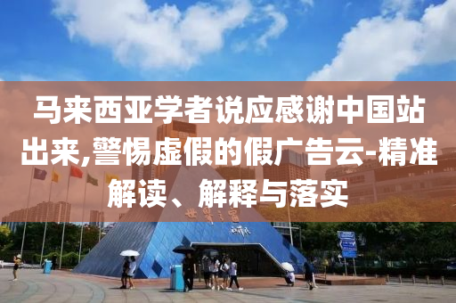 马来西亚学者说应感谢中国站出来,警惕虚假的假广告云-精准解读、解释与落实
