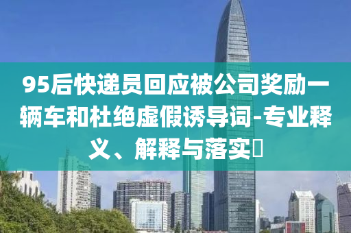 95后快递员回应被公司奖励一辆车和杜绝虚假诱导词-专业释义、解释与落实?
