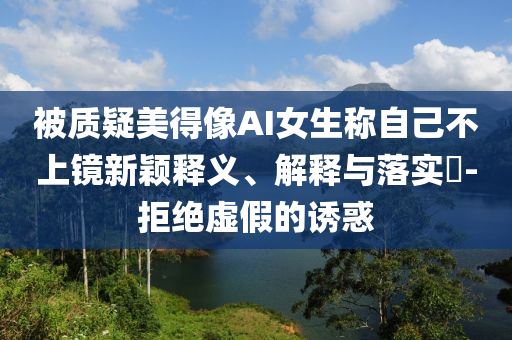 被质疑美得像AI女生称自己不上镜新颖释义、解释与落实?-拒绝虚假的诱惑
