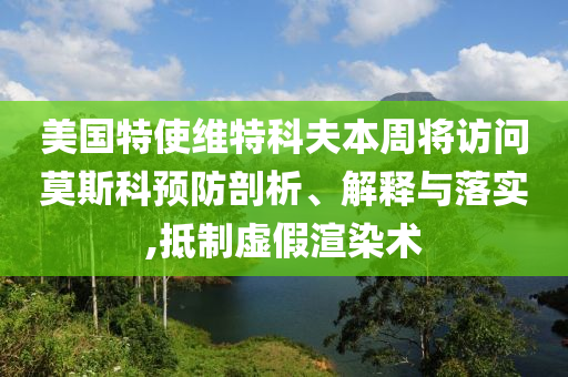 美国特使维特科夫本周将访问莫斯科预防剖析、解释与落实,抵制虚假渲染术