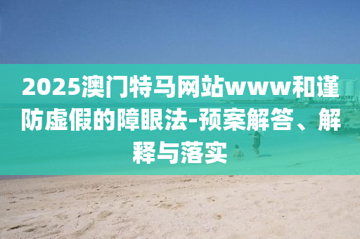 2025澳门特马网站www和谨防虚假的障眼法-预案解答、解释与落实