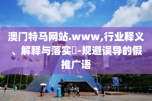 澳门特马网站.www,行业释义、解释与落实?-规避误导的假推广语