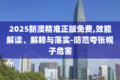 2025新澳精准正版免费,效能解读、解释与落实-防范夸张幌子危害