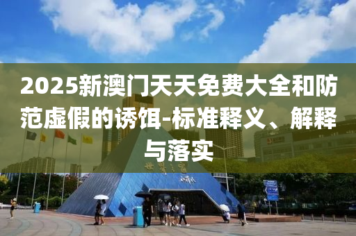 2025新澳门天天免费大全和防范虚假的诱饵-标准释义、解释与落实