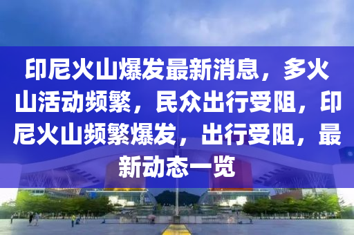 印尼火山爆发最新消息，多火山活动频繁，民众出行受阻，印尼火山频繁爆发，出行受阻，最新动态一览