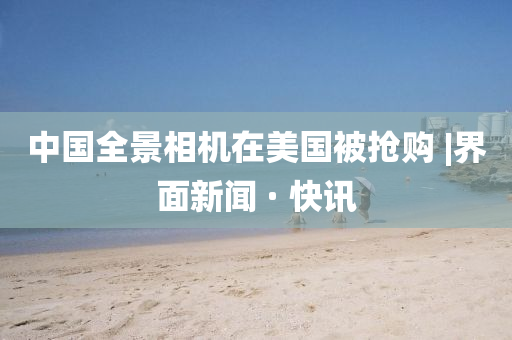 中国全景相机在美国被抢购?|界面新闻 · 快讯