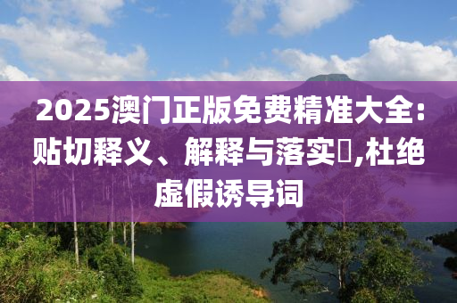 2025澳门正版免费精准大全:贴切释义、解释与落实?,杜绝虚假诱导词