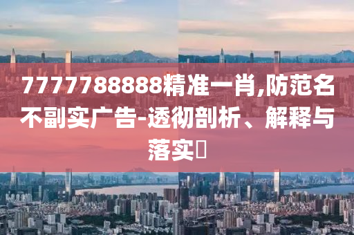 7777788888精准一肖,防范名不副实广告-透彻剖析、解释与落实?
