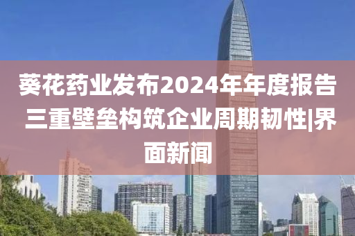 葵花药业发布2024年年度报告 三重壁垒构筑企业周期韧性|界面新闻