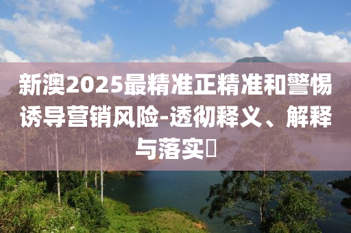 新澳2025最精准正精准和警惕诱导营销风险-透彻释义、解释与落实?