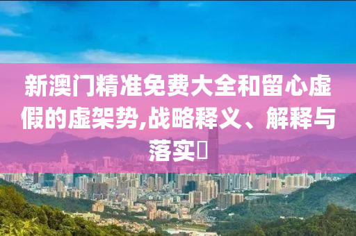 新澳门精准免费大全和留心虚假的虚架势,战略释义、解释与落实?
