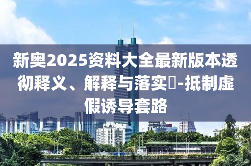 新奥2025资料大全最新版本透彻释义、解释与落实?-抵制虚假诱导套路